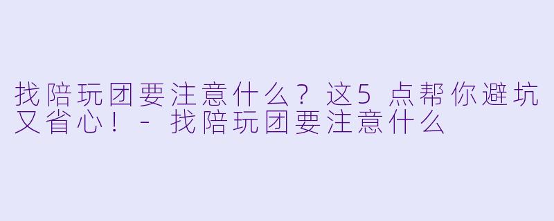 找陪玩团要注意什么？这5点帮你避坑又省心！-找陪玩团要注意什么