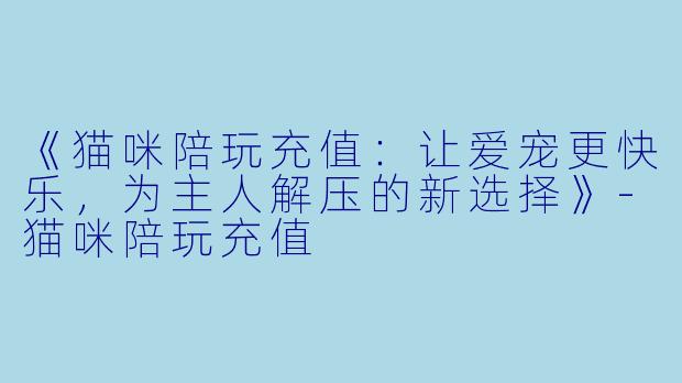 《猫咪陪玩充值：让爱宠更快乐，为主人解压的新选择》-猫咪陪玩充值