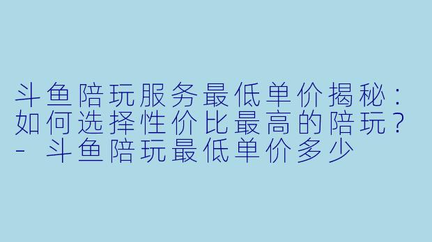 斗鱼陪玩服务最低单价揭秘：如何选择性价比最高的陪玩？-斗鱼陪玩最低单价多少
