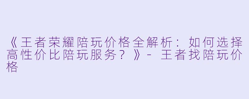 《王者荣耀陪玩价格全解析：如何选择高性价比陪玩服务？》-王者找陪玩价格