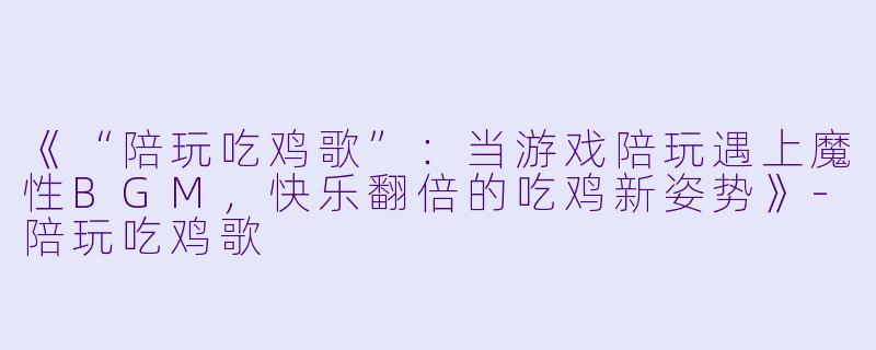 《“陪玩吃鸡歌”：当游戏陪玩遇上魔性BGM，快乐翻倍的吃鸡新姿势》-陪玩吃鸡歌
