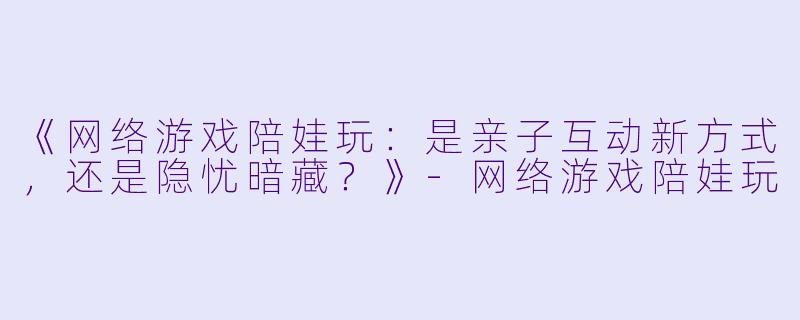 《网络游戏陪娃玩：是亲子互动新方式，还是隐忧暗藏？》-网络游戏陪娃玩