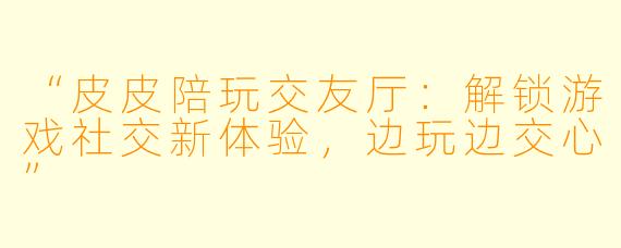 “皮皮陪玩交友厅：解锁游戏社交新体验，边玩边交心”