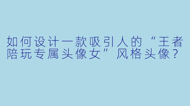 如何设计一款吸引人的“王者陪玩专属头像女”风格头像？