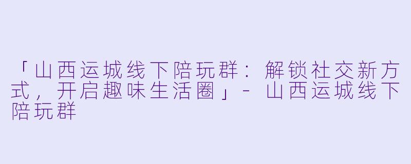 「山西运城线下陪玩群：解锁社交新方式，开启趣味生活圈」-山西运城线下陪玩群