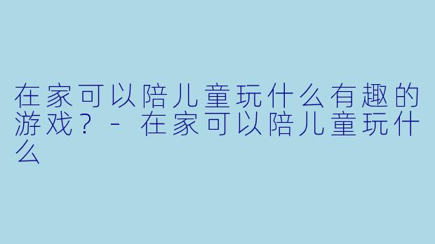 在家可以陪儿童玩什么有趣的游戏？-在家可以陪儿童玩什么