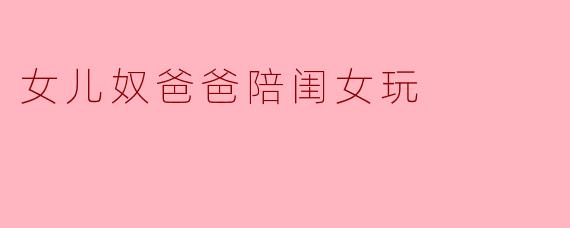 女儿奴爸爸陪闺女玩