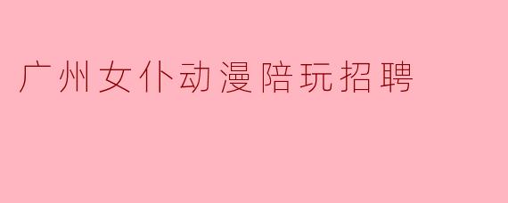 广州女仆动漫陪玩招聘