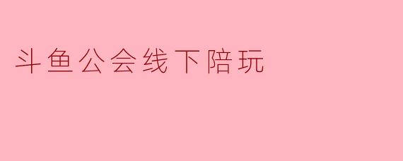 斗鱼公会线下陪玩