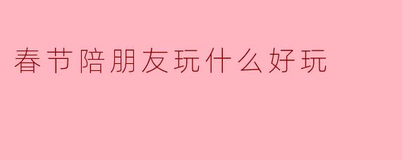 春节陪朋友玩什么好玩