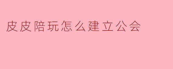皮皮陪玩怎么建立公会