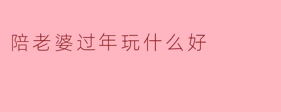 陪老婆过年玩什么好