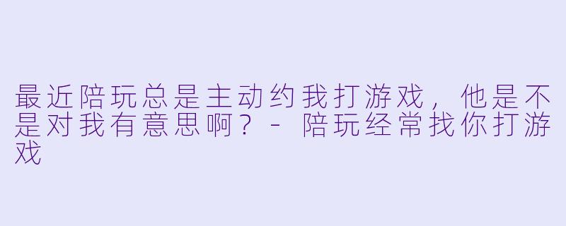 最近陪玩总是主动约我打游戏，他是不是对我有意思啊？-陪玩经常找你打游戏