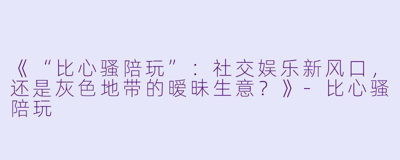 《“比心骚陪玩”：社交娱乐新风口，还是灰色地带的暧昧生意？》-比心骚陪玩