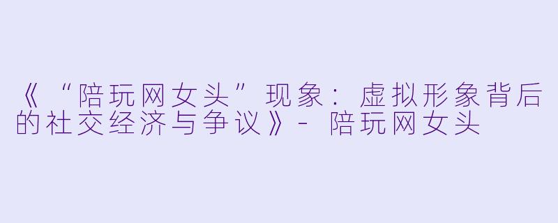 《“陪玩网女头”现象：虚拟形象背后的社交经济与争议》-陪玩网女头