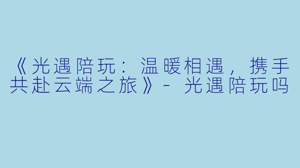 《光遇陪玩：温暖相遇，携手共赴云端之旅》-光遇陪玩吗