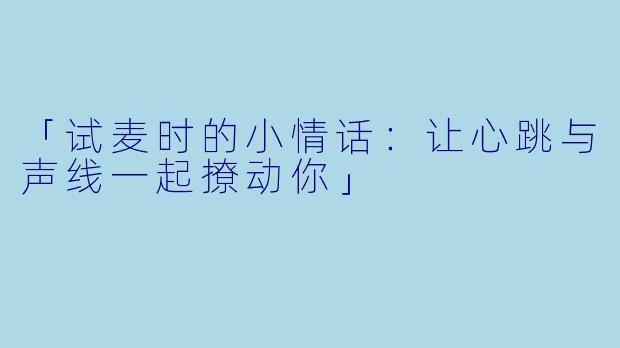 「试麦时的小情话:让心跳与声线一起撩动你」