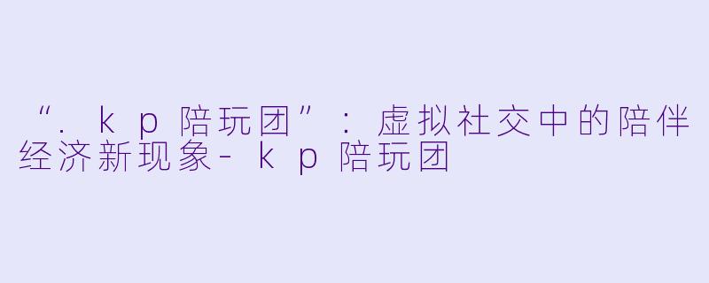 “.kp陪玩团”：虚拟社交中的陪伴经济新现象-kp陪玩团
