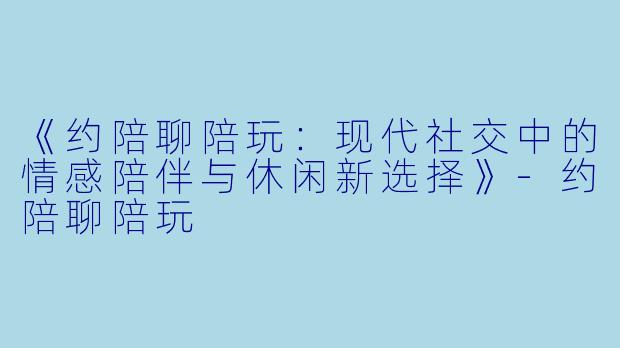 《约陪聊陪玩：现代社交中的情感陪伴与休闲新选择》-约陪聊陪玩