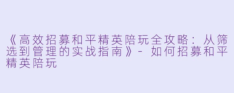 《高效招募和平精英陪玩全攻略:从筛选到管理的实战指南》-如何招募和平精英陪玩