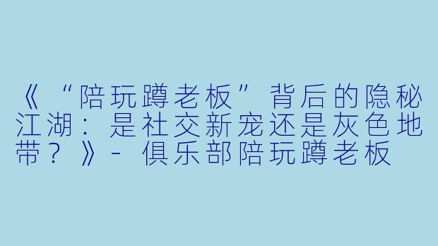 《“陪玩蹲老板”背后的隐秘江湖：是社交新宠还是灰色地带？》