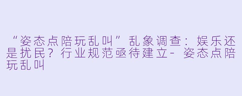 “姿态点陪玩乱叫”乱象调查:娱乐还是扰民?行业规范亟待建立-姿态点陪玩乱叫