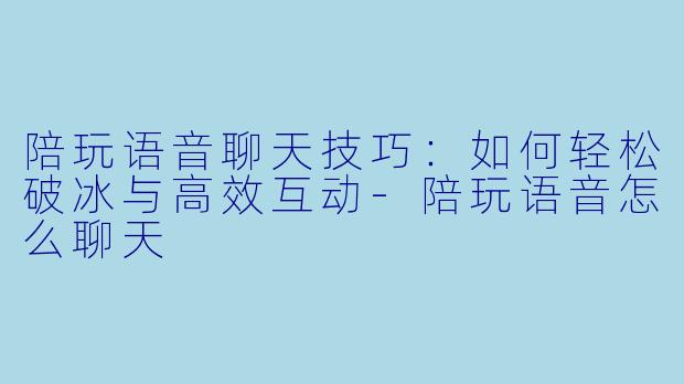 陪玩语音聊天技巧:如何轻松破冰与高效互动-陪玩语音怎么聊天