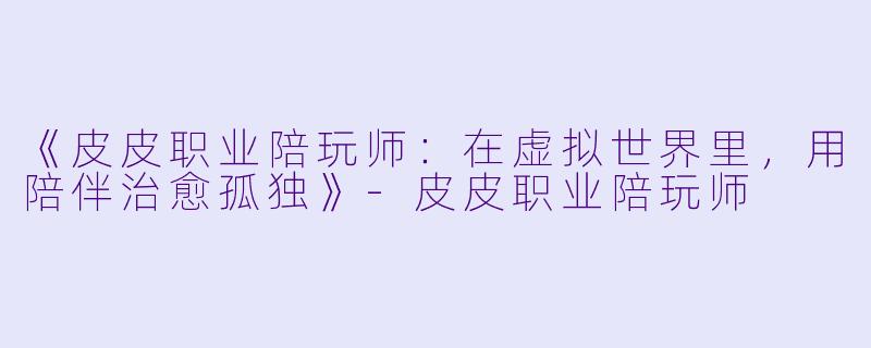 《皮皮职业陪玩师:在虚拟世界里,用陪伴治愈孤独》-皮皮职业陪玩师