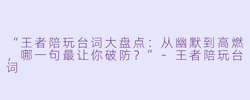 “王者陪玩台词大盘点：从幽默到高燃，哪一句最让你破防？”-王者陪玩台词
