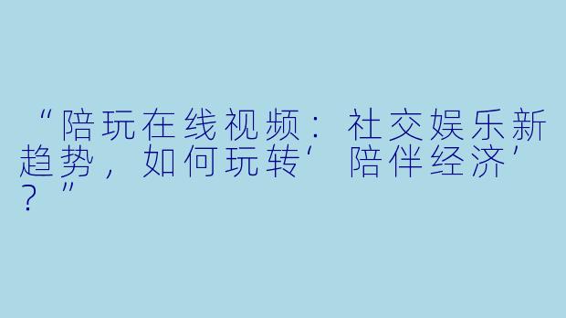 “陪玩在线视频:社交娱乐新趋势,如何玩转‘陪伴经济’?”