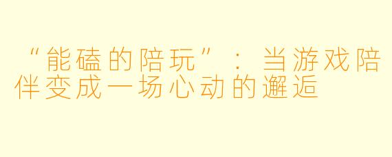 “能磕的陪玩”:当游戏陪伴变成一场心动的邂逅