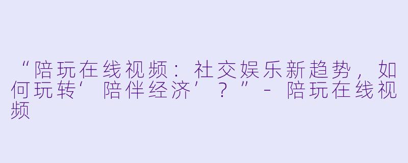 “陪玩在线视频:社交娱乐新趋势,如何玩转‘陪伴经济’?”-陪玩在线视频