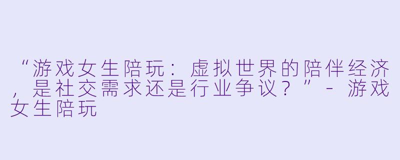 “游戏女生陪玩:虚拟世界的陪伴经济,是社交需求还是行业争议?”-游戏女生陪玩