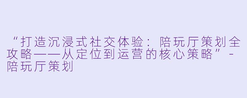 “打造沉浸式社交体验：陪玩厅策划全攻略——从定位到运营的核心策略”-陪玩厅策划