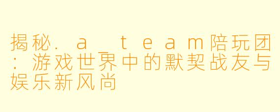 揭秘.a_team陪玩团:游戏世界中的默契战友与娱乐新风尚