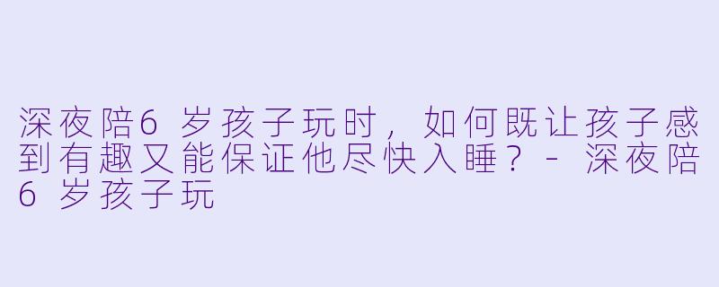 深夜陪6岁孩子玩时，如何既让孩子感到有趣又能保证他尽快入睡？-深夜陪6岁孩子玩