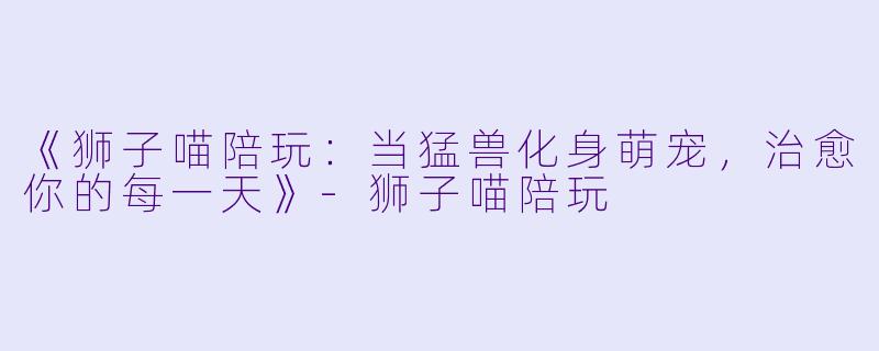 《狮子喵陪玩：当猛兽化身萌宠，治愈你的每一天》-狮子喵陪玩
