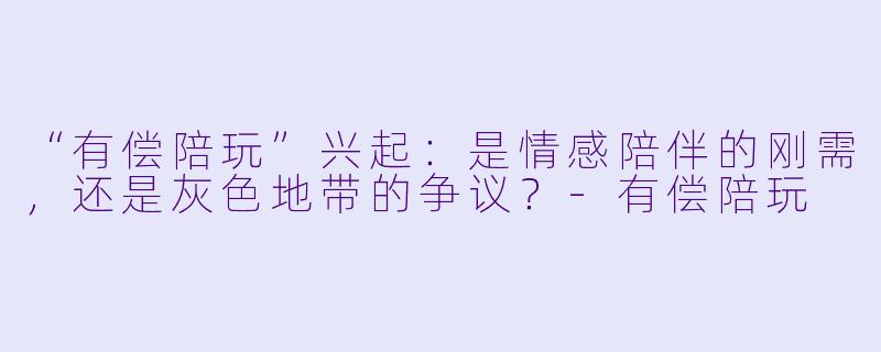 “有偿陪玩”兴起：是情感陪伴的刚需，还是灰色地带的争议？-有偿陪玩