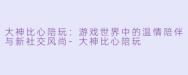 大神比心陪玩:游戏世界中的温情陪伴与新社交风尚