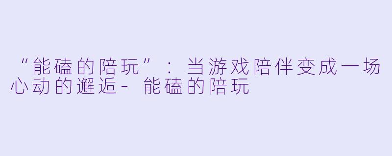 “能磕的陪玩”:当游戏陪伴变成一场心动的邂逅-能磕的陪玩