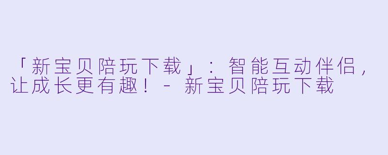 「新宝贝陪玩下载」：智能互动伴侣，让成长更有趣！-新宝贝陪玩下载