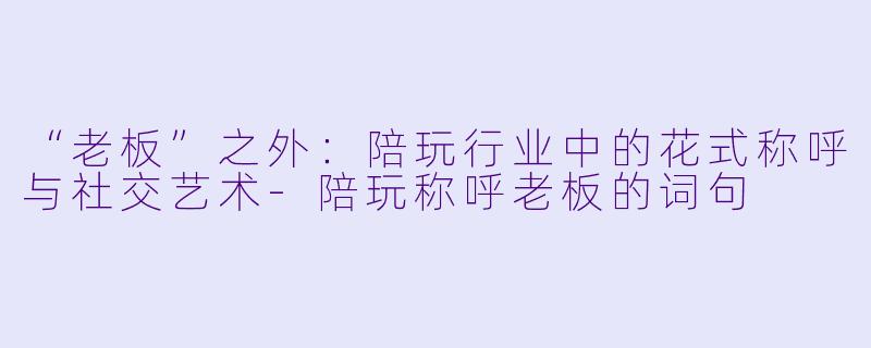 “老板”之外:陪玩行业中的花式称呼与社交艺术-陪玩称呼老板的词句