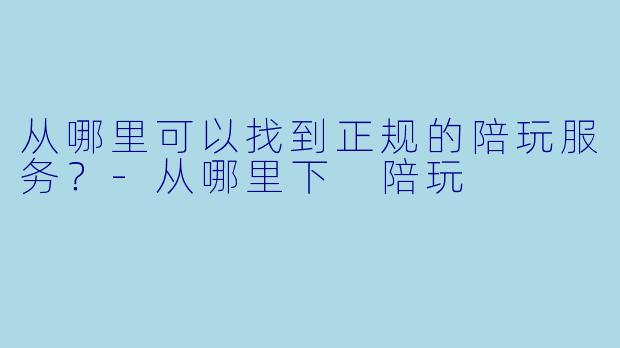从哪里可以找到正规的陪玩服务？-从哪里下 陪玩