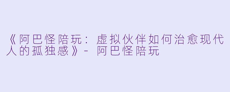 《阿巴怪陪玩：虚拟伙伴如何治愈现代人的孤独感》