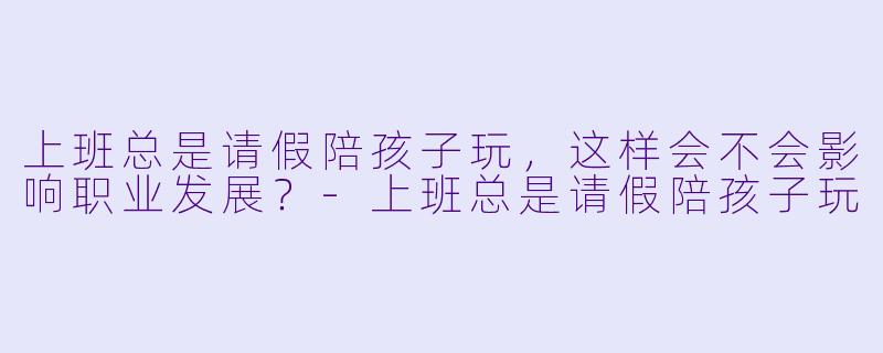 上班总是请假陪孩子玩，这样会不会影响职业发展？-上班总是请假陪孩子玩