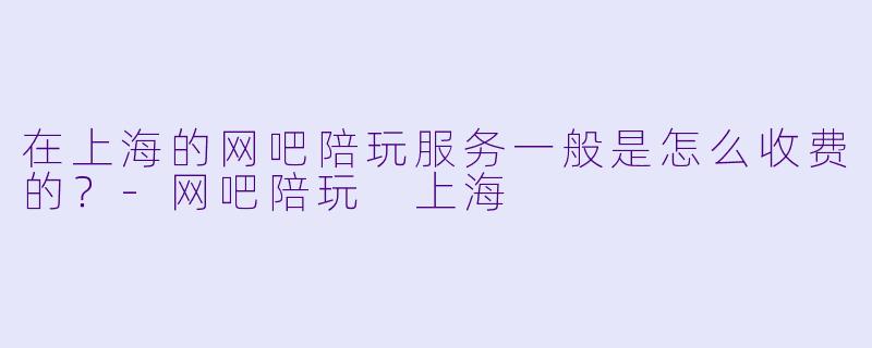 在上海的网吧陪玩服务一般是怎么收费的?-网吧陪玩 上海