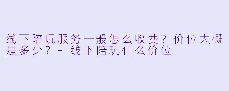 线下陪玩服务一般怎么收费？价位大概是多少？-线下陪玩什么价位