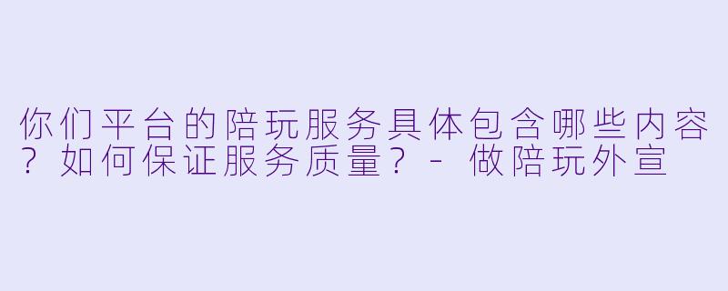 你们平台的陪玩服务具体包含哪些内容？如何保证服务质量？-做陪玩外宣