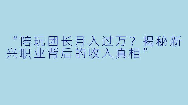 “陪玩团长月入过万?揭秘新兴职业背后的收入真相”
