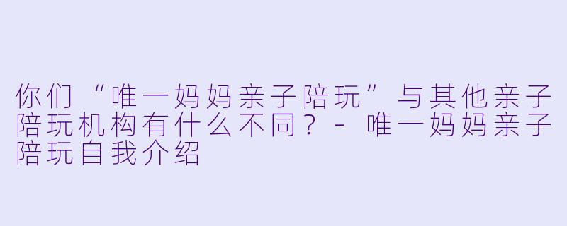 你们“唯一妈妈亲子陪玩”与其他亲子陪玩机构有什么不同？-唯一妈妈亲子陪玩自我介绍